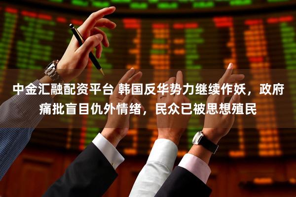 中金汇融配资平台 韩国反华势力继续作妖，政府痛批盲目仇外情绪，民众已被思想殖民