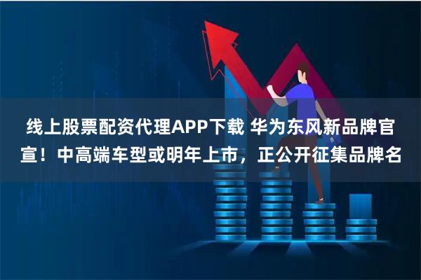 线上股票配资代理APP下载 华为东风新品牌官宣！中高端车型或明年上市，正公开征集品牌名