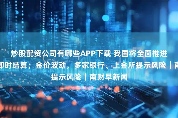 炒股配资公司有哪些APP下载 我国将全面推进医保基金即时结算；金价波动，多家银行、上金所提示风险｜南财早新闻