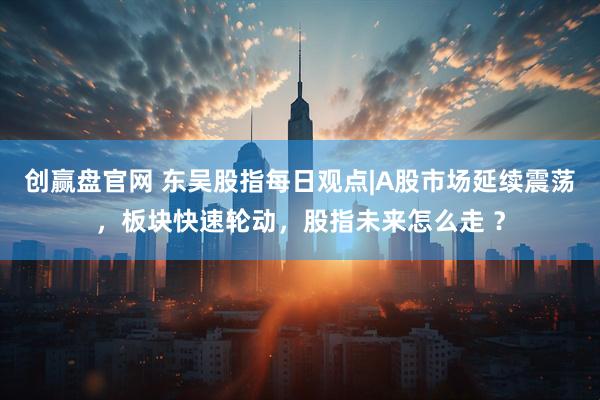 创赢盘官网 东吴股指每日观点|A股市场延续震荡，板块快速轮动，股指未来怎么走 ？