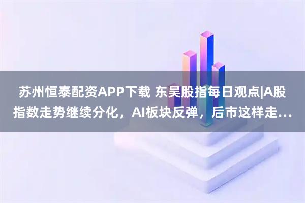 苏州恒泰配资APP下载 东吴股指每日观点|A股指数走势继续分化，AI板块反弹，后市这样走…