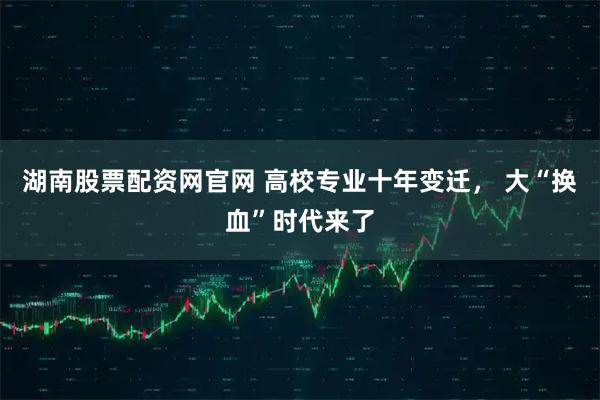 湖南股票配资网官网 高校专业十年变迁, 大“换血”时代来了