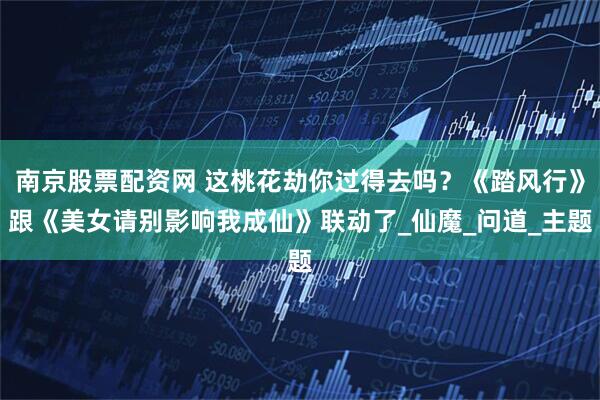 南京股票配资网 这桃花劫你过得去吗?《踏风行》跟《美女请别影响我成仙》联动了_仙魔_问道_主题