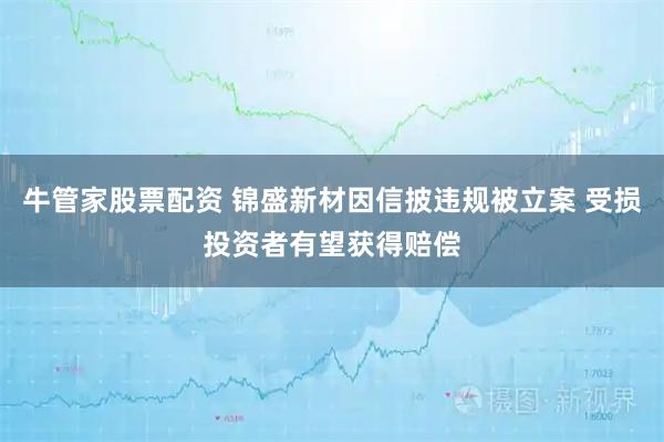 牛管家股票配资 锦盛新材因信披违规被立案 受损投资者有望获得赔偿