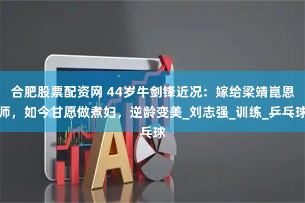 合肥股票配资网 44岁牛剑锋近况:嫁给梁靖崑恩师,如今甘愿做煮妇,逆龄变美_刘志强_训练_乒乓球