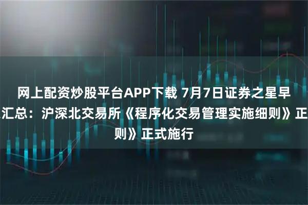 网上配资炒股平台APP下载 7月7日证券之星早间消息汇总:沪深北交易所《程序化交易管理实施细则》正式施行