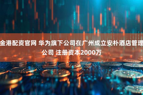 金港配资官网 华为旗下公司在广州成立安朴酒店管理公司 注册资本2000万