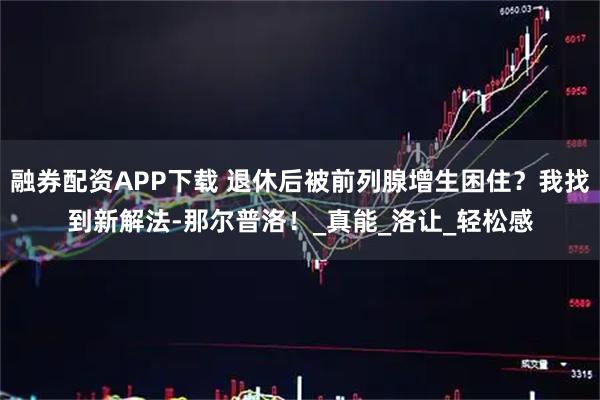 融券配资APP下载 退休后被前列腺增生困住？我找到新解法-那尔普洛！_真能_洛让_轻松感