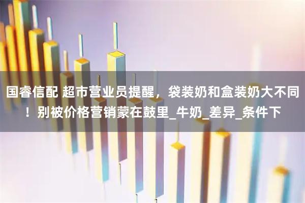 国睿信配 超市营业员提醒，袋装奶和盒装奶大不同！别被价格营销蒙在鼓里_牛奶_差异_条件下