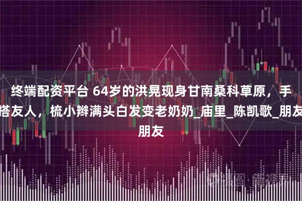 终端配资平台 64岁的洪晃现身甘南桑科草原，手搭友人，梳小辫满头白发变老奶奶_庙里_陈凯歌_朋友