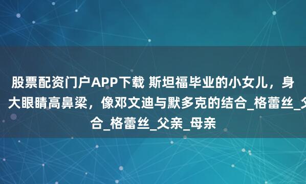 股票配资门户APP下载 斯坦福毕业的小女儿，身高1.8米，大眼睛高鼻梁，像邓文迪与默多克的结合_格蕾丝_父亲_母亲