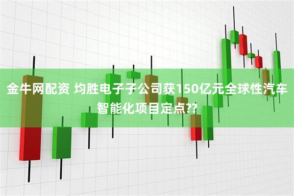 金牛网配资 均胜电子子公司获150亿元全球性汽车智能化项目定点??