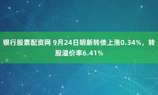 银行股票配资网 9月24日明新转债上涨0.34%，转股溢价率6.41%