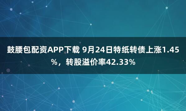 鼓腰包配资APP下载 9月24日特纸转债上涨1.45%，转股溢价率42.33%