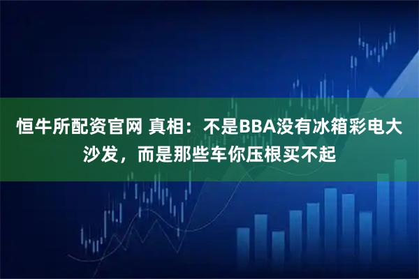 恒牛所配资官网 真相：不是BBA没有冰箱彩电大沙发，而是那些车你压根买不起