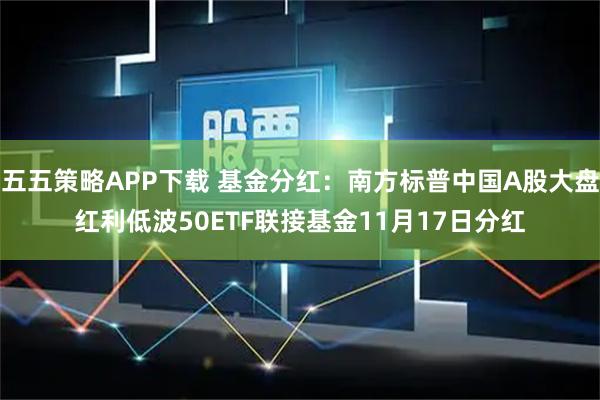 五五策略APP下载 基金分红：南方标普中国A股大盘红利低波50ETF联接基金11月17日分红