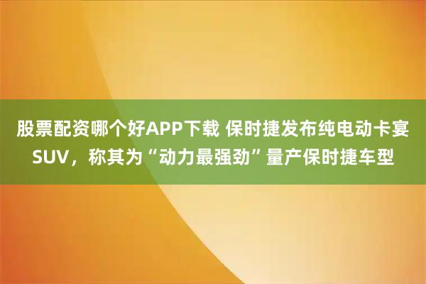 股票配资哪个好APP下载 保时捷发布纯电动卡宴SUV，称其为“动力最强劲”量产保时捷车型