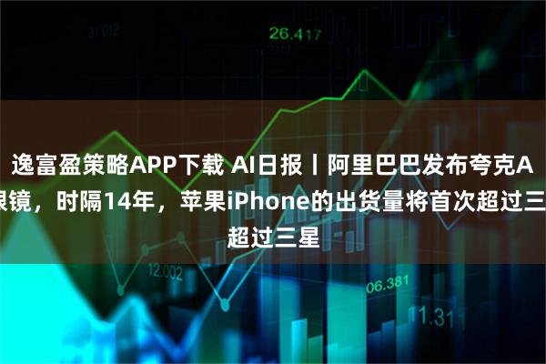 逸富盈策略APP下载 AI日报丨阿里巴巴发布夸克AI眼镜，时隔14年，苹果iPhone的出货量将首次超过三星