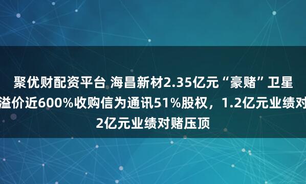 聚优财配资平台 海昌新材2.35亿元“豪赌”卫星通讯：溢价近600%收购信为通讯51%股权，1.2亿元业绩对赌压顶