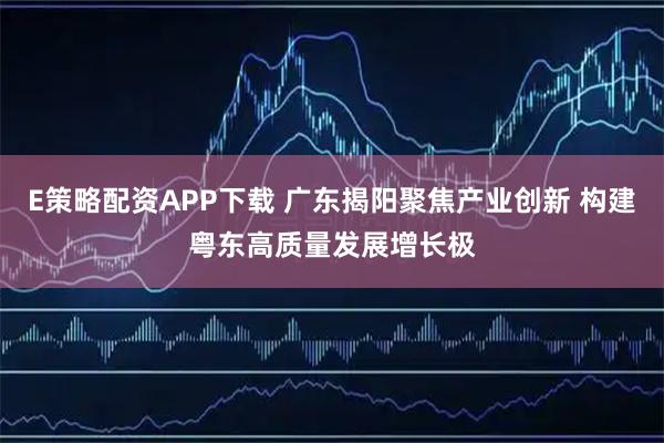 E策略配资APP下载 广东揭阳聚焦产业创新 构建粤东高质量发展增长极