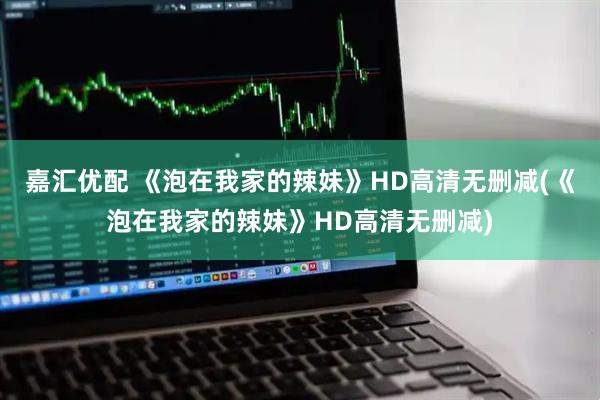 嘉汇优配 《泡在我家的辣妹》HD高清无删减(《泡在我家的辣妹》HD高清无删减)