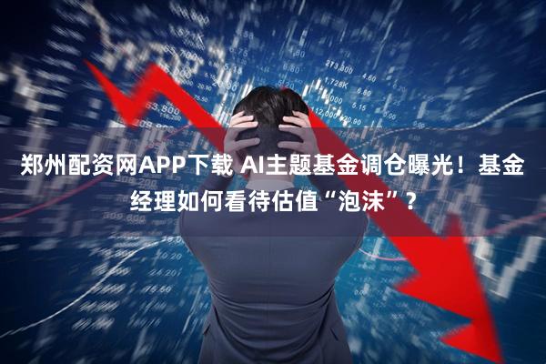 郑州配资网APP下载 AI主题基金调仓曝光！基金经理如何看待估值“泡沫”？