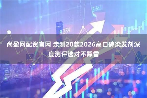 尚盈网配资官网 亲测20款2026高口碑染发剂深度测评选对不踩雷