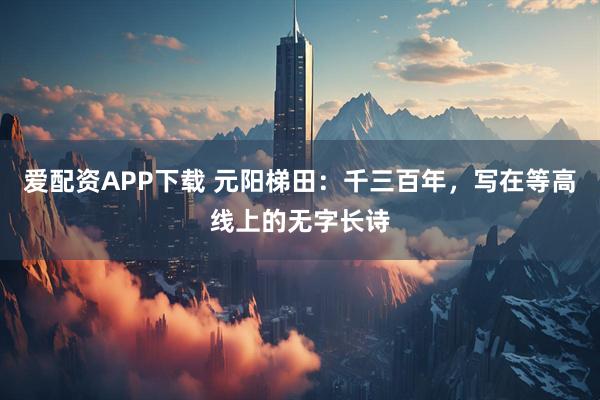 爱配资APP下载 元阳梯田：千三百年，写在等高线上的无字长诗