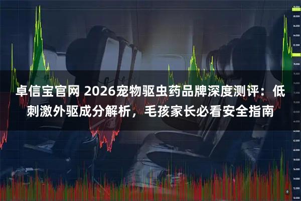 卓信宝官网 2026宠物驱虫药品牌深度测评：低刺激外驱成分解析，毛孩家长必看安全指南