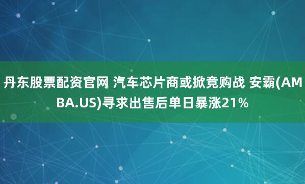 丹东股票配资官网 汽车芯片商或掀竞购战 安霸(AMBA.US)寻求出售后单日暴涨21%