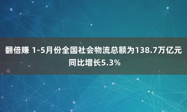 翻倍赚 1-5月份全国社会物流总额为138.7万亿元 同比增长5.3%