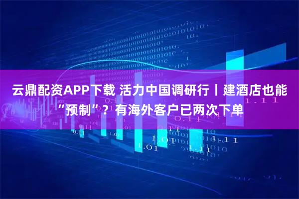 云鼎配资APP下载 活力中国调研行丨建酒店也能“预制”？有海外客户已两次下单