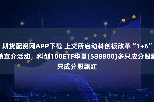 期货配资网APP下载 上交所启动科创板改革“1+6”政策宣介活动，科创100ETF华夏(588800)多只成分股飘红