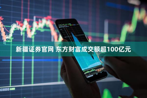 新疆证券官网 东方财富成交额超100亿元