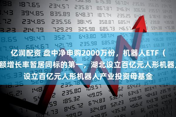 亿润配资 盘中净申购2000万份，机器人ETF（159770）年内份额增长率暂居同标的第一，湖北设立百亿元人形机器人产业投资母基金