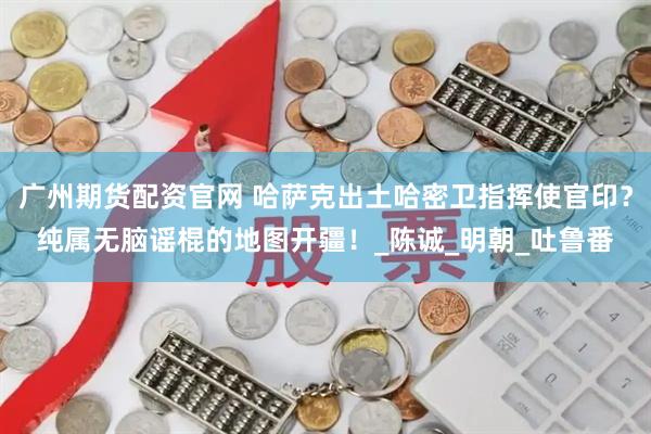 广州期货配资官网 哈萨克出土哈密卫指挥使官印？纯属无脑谣棍的地图开疆！_陈诚_明朝_吐鲁番