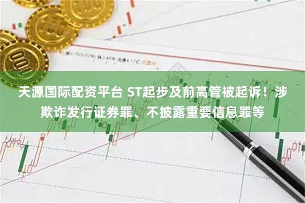 天源国际配资平台 ST起步及前高管被起诉！涉欺诈发行证券罪、不披露重要信息罪等