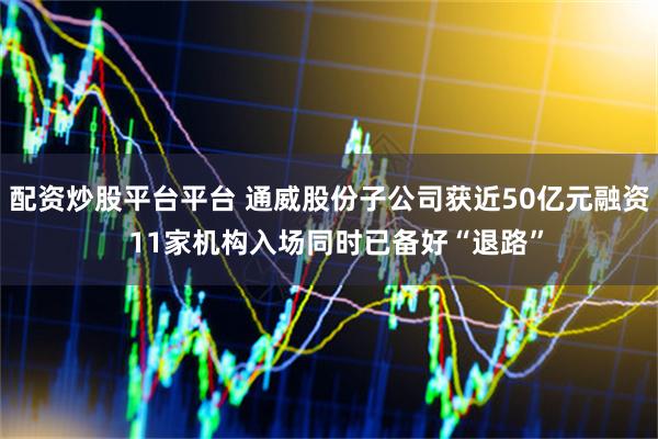 配资炒股平台平台 通威股份子公司获近50亿元融资  11家机构入场同时已备好“退路”