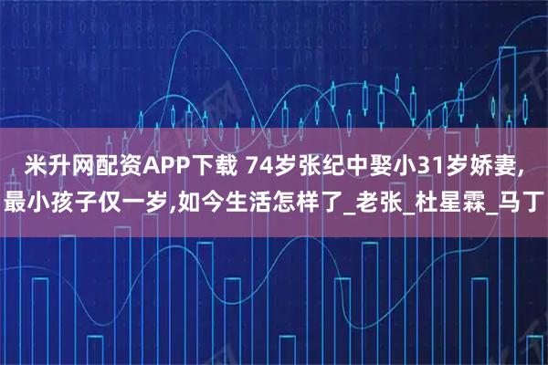 米升网配资APP下载 74岁张纪中娶小31岁娇妻,最小孩子仅一岁,如今生活怎样了_老张_杜星霖_马丁