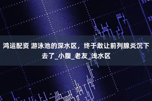 鸿运配资 游泳池的深水区，终于敢让前列腺炎沉下去了_小腹_老友_浅水区