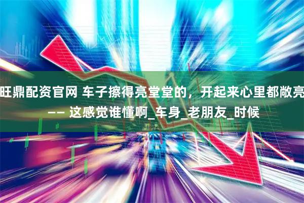 旺鼎配资官网 车子擦得亮堂堂的，开起来心里都敞亮 —— 这感觉谁懂啊_车身_老朋友_时候