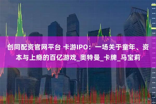 创同配资官网平台 卡游IPO：一场关于童年、资本与上瘾的百亿游戏_奥特曼_卡牌_马宝莉