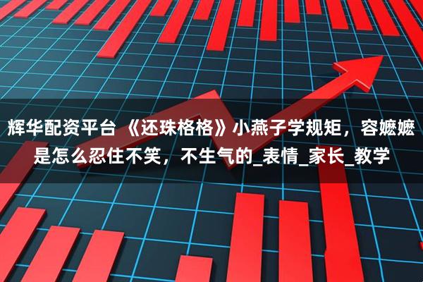 辉华配资平台 《还珠格格》小燕子学规矩，容嬷嬷是怎么忍住不笑，不生气的_表情_家长_教学