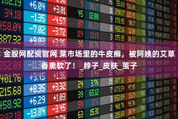 金股网配资官网 菜市场里的牛皮癣，被阿姨的艾草香熏软了！_脖子_皮肤_茧子