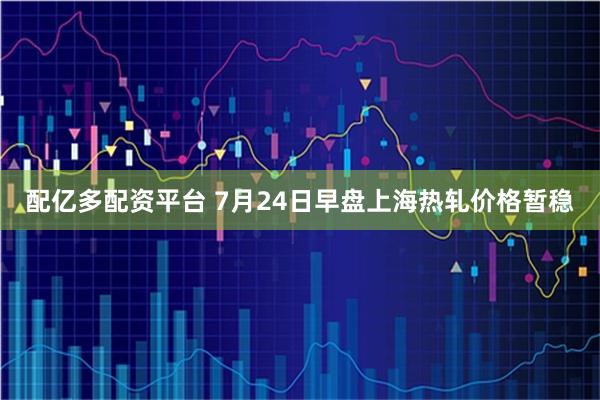 配亿多配资平台 7月24日早盘上海热轧价格暂稳