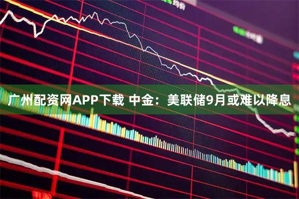 广州配资网APP下载 中金：美联储9月或难以降息