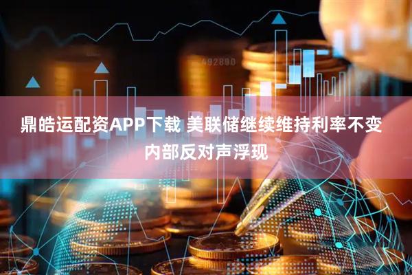 鼎皓运配资APP下载 美联储继续维持利率不变  内部反对声浮现