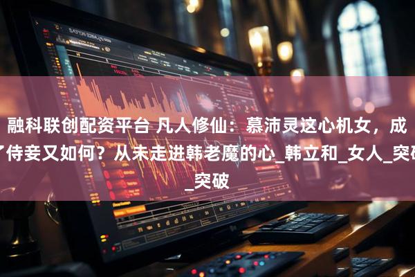 融科联创配资平台 凡人修仙：慕沛灵这心机女，成了侍妾又如何？从未走进韩老魔的心_韩立和_女人_突破