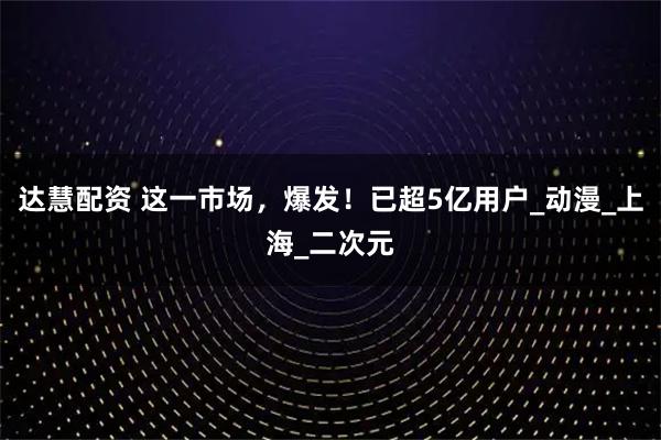 达慧配资 这一市场，爆发！已超5亿用户_动漫_上海_二次元