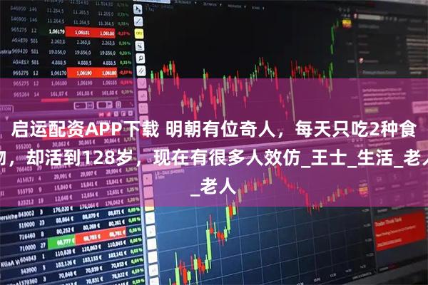 启运配资APP下载 明朝有位奇人,每天只吃2种食物,却活到128岁,现在有很多人效仿_王士_生活_老人